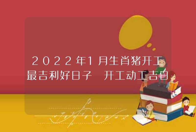 2022年1月生肖猪开工最吉利好日子 开工动工吉日是哪天